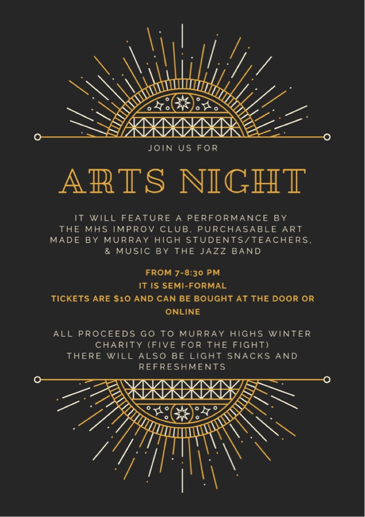 Join us for arts night. It will feature a performance by the MHS improv club, purchasable art made by Murray High students/teachers, and music by the jass band. From 7-8:30 pm. Semi-formal. Tickets are $10 and can be bought at the door or online. All proceeds go to Murray High's Winter Charity (Five for the Fight). There will also be light snacks and refreshments