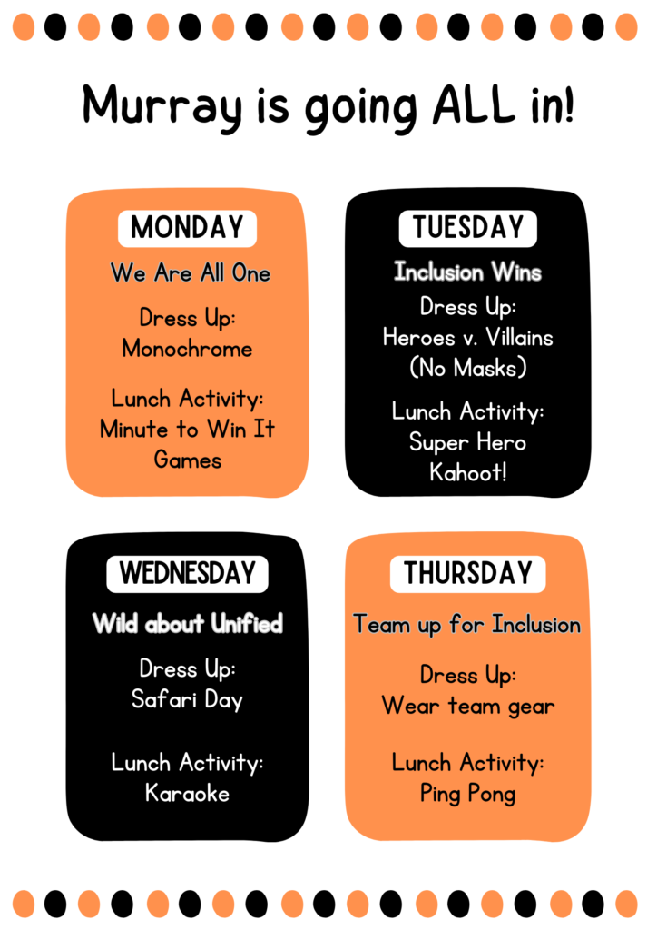 Murray is going ALL in! Monday: We are one: dress up monochrome, lunch activity minute to win it games. Tuesday: Inclusion wins. Dress up heroes vs. villains (no masks). Lunchtime activity super hero kahoot! Wednesday: wild about United. Dress up: safari day. Lunch activity: karaoke. Thursday: team up for inclusion. Dress up: wear team gear. Lunch activity: ping pong.