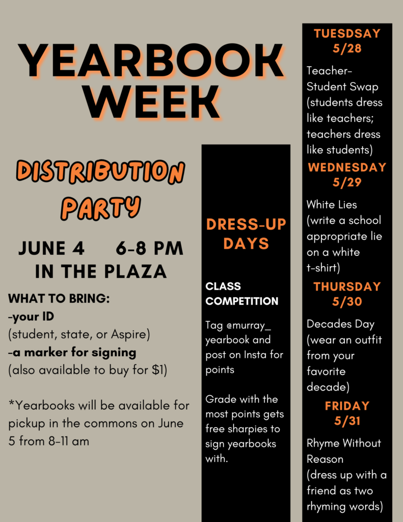 Yearbook week distribution party. June 4 6-8 pm in the plaza. What to bring: your ID (student, state, or Aspire), and a marker for signing (also available to buy for $1). Yearbooks will be available for pickup in the commons on June 5 from 8-11. Dress up days: class competition. Tag @murray_yearbook and post on Insta for points. Grade with the most points gets free sharpies to sign yearbooks with. Tuesday 5/28: teacher/student swap (students dress like teachers; teachers dress like students). Wednesday 5/29: White Lies (write a school-appropriate lie on a white t-shirt). Thursday 5/30: Decades Day (wear an outfit from your favorite decade). Friday 5/31: Rhyme Without Reason (dress up with a friend as two rhyming words)