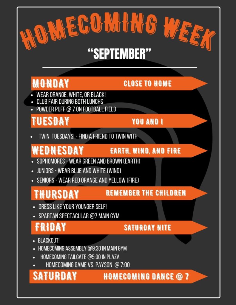 Homecoming Week "September" Monday: Close to Home. Wear Orange, white, or black! Club fair during both lunches. Powder Puff at 7 on football field. Tuesday: You and I. Twin Tuesdays--find a friend to twin with. Wednesday: earth, wind, and fire. Sophomores wear green and brown (earth); juniors wear blue and white (wind); seniors wear red, orange, and yellow (fire). Thursday: remember the children. Dress like your younger self. Spartan Spectacular at 7 main gym. Friday: Saturday night. Blackout! Homecoming assembly at 9:30 in the main gym. Homecoming tailgate at 5 in the plaza. Homecoming game vs. Payson at 7. Saturday: Homecoming dance at 7.